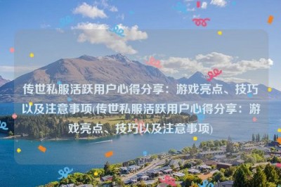 传世私服活跃用户心得分享：游戏亮点、技巧以及注意事项(传世私服活跃用户心得分享：游戏亮点、技巧以及注意事项)