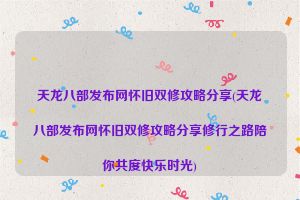 天龙八部发布网怀旧双修攻略分享(天龙八部发布网怀旧双修攻略分享修行之路陪你共度快乐时光)