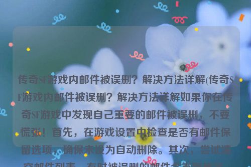 传奇SF游戏内邮件被误删？解决方法详解(传奇SF游戏内邮件被误删？解决方法详解如果你在传奇SF游戏中发现自己重要的邮件被误删，不要慌张！首先，在游戏设置中检查是否有邮件保留选项，确保未设为自动删除。其次，尝试清空邮件列表，有时被误删的邮件会重新显示。如果依然找不到，建议联系游戏客服或论坛寻求帮助，他们可能有恢复邮件的方式。记得定期清理垃圾邮件，避免混淆重要邮件。保持注意，避免再次误删！邮件事故解决，避免再犯)