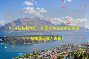 Win10玩私服传奇，加载文件竟成世纪难题，揭秘背后惊人真相！