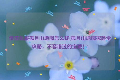 传世私服孤月山地图怎么找(孤月山地图探险全攻略，不容错过的宝藏！)