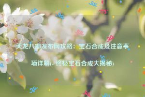 天龙八部发布网攻略：宝石合成及注意事项详解(- 终极宝石合成大揭秘)